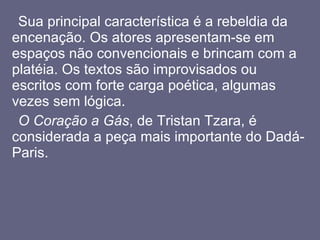 Sua principal característica é a rebeldia da encenação. Os atores apresentam-se em espaços não convencionais e brincam com a platéia. Os textos são improvisados ou escritos com forte carga poética, algumas vezes sem lógica.  O Coração a Gás , de Tristan Tzara, é considerada a peça mais importante do Dadá-Paris.  