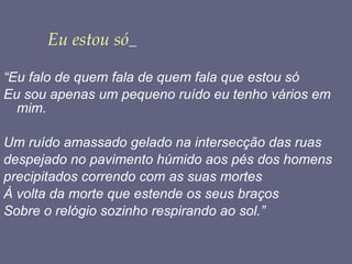 Eu estou só   “ Eu falo de quem fala de quem fala que estou só Eu sou apenas um pequeno ruído eu tenho vários em mim. Um ruído amassado gelado na intersecção das ruas despejado no pavimento húmido aos pés dos homens precipitados correndo com as suas mortes À volta da morte que estende os seus braços Sobre o relógio sozinho respirando ao sol.” 