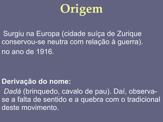 Origem Surgiu na Europa (cidade suíça de Zurique conservou-se neutra com relação à guerra). no ano de 1916.  Derivação do nome:   Dadá  (brinquedo, cavalo de pau). Daí, observa-se a falta de sentido e a quebra com o tradicional deste movimento. 