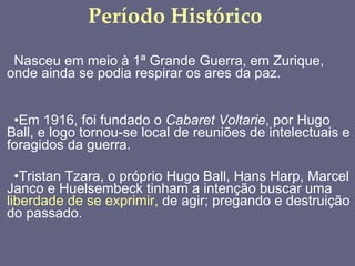 Período Histórico Nasceu em meio à 1ª Grande Guerra, em Zurique, onde ainda se podia respirar os ares da paz. Em 1916, foi fundado o  Cabaret Voltarie , por Hugo Ball, e logo tornou-se local de reuniões de intelectuais e foragidos da guerra. Tristan Tzara, o próprio Hugo Ball, Hans Harp, Marcel Janco e Huelsembeck tinham a intenção buscar uma  liberdade de se exprimir,  de agir; pregando e destruição do passado. 
