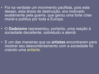 Foi na verdade um movimento pacifista, pois este desejo, esta ânsia de destruição, era motivado exatamente pela guerra, que gerou uma forte crise moral e política por toda a Europa. O  Dadaísmo  representou, portanto, uma reação à sociedade decadente, sobretudo a alemã. E um das maneiras que os  artistas  encontraram para mostrar seu descontentamento com a sociedade foi criando uma  antiarte . 