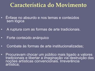 Característica do Movimento Ênfase no absurdo e nos temas e conteúdos  sem lógica A ruptura com as formas de arte tradicionais. Forte conteúdo anárquico Combate às formas de arte institucionalizadas; Procuravam chocar um público mais ligado a valores tradicionais e libertar a imaginação via destruição das noções artísticas convencionais. Irreverência artística; 