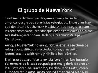 También la declaración de guerra llevó a la ciudad
americana a grupos de artistas refugiados. Entre ellos hay
que destacar a Duchamp y Picabia. Allí se integraron con
las corrientes vanguardistas que desde comienzos del siglo
se estaban gestando en Harlem, Greenwich Village y
Chinatown.
Aunque NuevaYork no era Zurich, ni existía ese clima de
refugiados políticos de la ciudad suiza, el espíritu
iconoclasta, recalcitrante y nihilista fue idéntico.
En marzo de 1915 nace la revista "291", nombre tomado
del número de la casa ocupada por una galería de arte en
la Quinta Avenida. Duchamp, Picabia, Jean Crotti, como
El grupo de NuevaYork
 