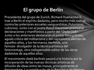 Procedente del grupo de Zurich, Richard Huelsenbeck,
trae a Berlín el espíritu dadaísta, pero mucho más radical
contra las anteriores escuelas vanguardistas (futurismo,
cubismo). Junto con el poeta Raoul Hausman promueve
declaraciones y manifiestos a partir del "Dada Club".
Junto a los anteriores destacarán el pintor Georg Grosz,
agudo crítico del militarismo y del capitalismo alemán de
aquellos años, y los hermanos Herfelde, uno
famoso divulgador de la técnica artística del
fotomontaje, otro indispensable editor de las obras
dadaístas de aquellos años.
El movimiento dadá berlinés pasará a la historia por la
incorporación de las nuevas técnicas artísticas de
difusión de ideas entre las masas, principalmente el
El grupo de Berlín
 