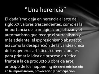 El dadaísmo deja en herencia al arte del
siglo XX valores trascendentes, como es la
importancia de la imaginación, el azar y el
automatismo que recoge el surrealismo y,
más adelante, el expresionismo abstracto;
así como la desaparición de la validez única
de los géneros artísticos convencionales
para primar la idea de proceso artístico
frente a la de producto u obra de arte,
anticipo de los happening (Espectáculo basado
en la improvisación, provocación y participación
“Una herencia”
 