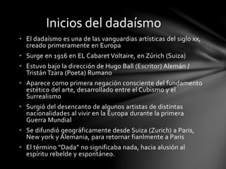 • El dadaísmo es una de las vanguardias artísticas del siglo xx,
creado primeramente en Europa
• Surge en 1916 en EL Cabaret Voltaire, en Zúrich (Suiza)
• Estuvo bajo la dirección de Hugo Ball (Escritor) Alemán /
Tristán Tzara (Poeta) Rumano
• Aparece como primera negación consciente del fundamento
estético del arte, desarrollado entre el Cubismo y el
Surrealismo
• Surgió del desencanto de algunos artistas de distintas
nacionalidades al vivir en la Europa durante la primera
Guerra Mundial
• Se difundió geográficamente desde Suiza (Zurich) a Paris,
New york y Alemania, para retornar fianlmente a Paris
• El término “Dada” no significaba nada, hacia alusión al
espíritu rebelde y espontáneo.
Inicios del dadaísmo
 