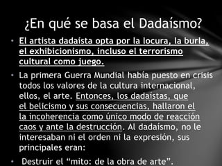 • El artista dadaísta opta por la locura, la burla,
el exhibicionismo, incluso el terrorismo
cultural como juego.
• La primera Guerra Mundial había puesto en crisis
todos los valores de la cultura internacional,
ellos, el arte. Entonces, los dadaístas, que
el belicismo y sus consecuencias, hallaron el
la incoherencia como único modo de reacción
caos y ante la destrucción. Al dadaísmo, no le
interesaban ni el orden ni la expresión, sus
principales eran:
• Destruir el “mito: de la obra de arte”.
¿En qué se basa el Dadaísmo?
 