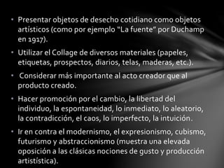 • Presentar objetos de desecho cotidiano como objetos
artísticos (como por ejemplo “La fuente” por Duchamp
en 1917).
• Utilizar el Collage de diversos materiales (papeles,
etiquetas, prospectos, diarios, telas, maderas, etc.).
• Considerar más importante al acto creador que al
producto creado.
• Hacer promoción por el cambio, la libertad del
individuo, la espontaneidad, lo inmediato, lo aleatorio,
la contradicción, el caos, lo imperfecto, la intuición.
• Ir en contra el modernismo, el expresionismo, cubismo,
futurismo y abstraccionismo (muestra una elevada
oposición a las clásicas nociones de gusto y producción
artistística).
 