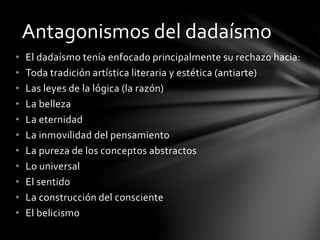 • El dadaísmo tenía enfocado principalmente su rechazo hacia:
• Toda tradición artística literaria y estética (antiarte)
• Las leyes de la lógica (la razón)
• La belleza
• La eternidad
• La inmovilidad del pensamiento
• La pureza de los conceptos abstractos
• Lo universal
• El sentido
• La construcción del consciente
• El belicismo
Antagonismos del dadaísmo
 