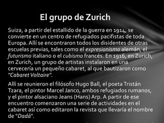 Suiza, a partir del estallido de la guerra en 1914, se
convierte en un centro de refugiados pacifistas de toda
Europa. Allí se encontraron todos los disidentes de otras
escuelas previas, tales como el expresionismo alemán, el
futurismo italiano o el cubismo francés. En 1916, en Zurich,
en Zurich, un grupo de artistas instalaron en una
cervecería un pequeño cabaret, al que bautizaron como
"CabaretVoltaire".
Allí se reunieron el filósofo Hugo Ball, el poetaTristán
Tzara, el pintor Marcel Janco, ambos refugiados rumanos,
y el pintor alsaciano Jeans (Hans) Arp. A partir de ese
encuentro comenzaron una serie de actividades en el
cabaret así como editaron la revista que llevaría el nombre
de "Dadá".
El grupo de Zurich
 
