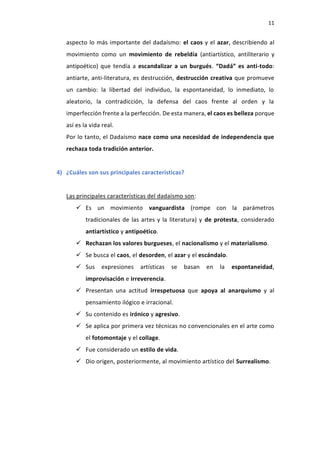 11
aspecto lo más importante del dadaísmo: el caos y el azar, describiendo al
movimiento como un movimiento de rebeldía (antiartístico, antiliterario y
antipoético) que tendía a escandalizar a un burgués. “Dadá” es anti-todo:
antiarte, anti-literatura, es destrucción, destrucción creativa que promueve
un cambio: la libertad del individuo, la espontaneidad, lo inmediato, lo
aleatorio, la contradicción, la defensa del caos frente al orden y la
imperfección frente a la perfección. De esta manera, el caos es belleza porque
así es la vida real.
Por lo tanto, el Dadaísmo nace como una necesidad de independencia que
rechaza toda tradición anterior.
4) ¿Cuáles son sus principales características?
Las principales características del dadaísmo son:
 Es un movimiento vanguardista (rompe con la parámetros
tradicionales de las artes y la literatura) y de protesta, considerado
antiartístico y antipoético.
 Rechazan los valores burgueses, el nacionalismo y el materialismo.
 Se busca el caos, el desorden, el azar y el escándalo.
 Sus expresiones artísticas se basan en la espontaneidad,
improvisación e irreverencia.
 Presentan una actitud irrespetuosa que apoya al anarquismo y al
pensamiento ilógico e irracional.
 Su contenido es irónico y agresivo.
 Se aplica por primera vez técnicas no convencionales en el arte como
el fotomontaje y el collage.
 Fue considerado un estilo de vida.
 Dio origen, posteriormente, al movimiento artístico del Surrealismo.
 