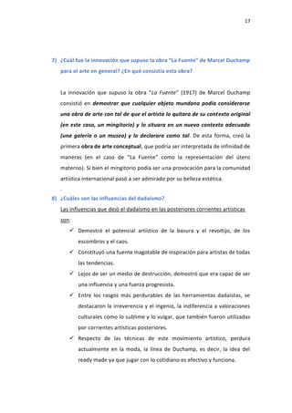 17
7) ¿Cuál fue la innovación que supuso la obra “La Fuente” de Marcel Duchamp
para el arte en general? ¿En qué consistía esta obra?
La innovación que supuso la obra “La Fuente” (1917) de Marcel Duchamp
consistió en demostrar que cualquier objeto mundano podía considerarse
una obra de arte con tal de que el artista lo quitara de su contexto original
(en este caso, un mingitorio) y lo situara en un nuevo contexto adecuado
(una galería o un museo) y lo declarara como tal. De esta forma, creó la
primera obra de arte conceptual, que podría ser interpretada de infinidad de
maneras (en el caso de “La Fuente” como la representación del útero
materno). Si bien el mingitorio podía ser una provocación para la comunidad
artística internacional pasó a ser admirado por su belleza estética.
.
8) ¿Cuáles son las influencias del dadaísmo?
Las influencias que dejó el dadaísmo en las posteriores corrientes artísticas
son:
 Demostró el potencial artístico de la basura y el revoltijo, de los
escombros y el caos.
 Constituyó una fuente inagotable de inspiración para artistas de todas
las tendencias.
 Lejos de ser un medio de destrucción, demostró que era capaz de ser
una influencia y una fuerza progresista.
 Entre los rasgos más perdurables de las herramientas dadaístas, se
destacaron la irreverencia y el ingenio, la indiferencia a valoraciones
culturales como lo sublime y lo vulgar, que también fueron utilizadas
por corrientes artísticas posteriores.
 Respecto de las técnicas de este movimiento artístico, perdura
actualmente en la moda, la línea de Duchamp, es decir, la idea del
ready made ya que jugar con lo cotidiano es efectivo y funciona.
 