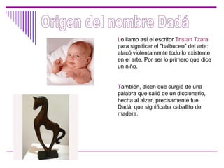 Origen del nombre Dadá L o llamo así el escritor  Tristan Tzara  para significar el "balbuceo" del arte: atacó violentamente todo lo existente en el arte. Por ser lo primero que dice un niño . T ambién, dicen que surgió de una palabra que salió de un diccionario, hecha al alzar, precisamente fue Dadá, que significaba caballito de madera. 