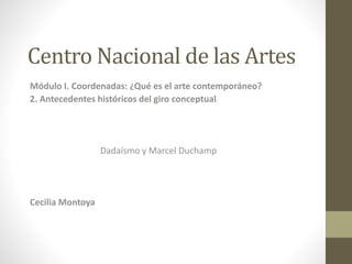 Centro Nacional de las Artes
Módulo I. Coordenadas: ¿Qué es el arte contemporáneo?
2. Antecedentes históricos del giro conceptual
Dadaísmo y Marcel Duchamp
Cecilia Montoya
 
