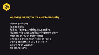 Applying Bravery to the creative industry:
Never giving up
Taking risks
Failing, failing, and then suceeding
Making mistakes and learning from them
Pushing through boundaries
Choosing the longer / harder route
Doing something you believe in
Believing in yourself
No limitations