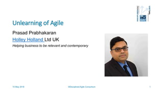 Unlearning of Agile
Prasad Prabhakaran
Holley Holland Ltd UK
Helping business to be relevant and contemporary
©Disciplined Agile Consortium15 May 2018 1
 