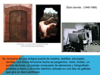 Se compone de una antigua puerta de madera, ladrillos, terciopelo,
ramitas, una forma femenina hecha de pergamino, vidrio, linóleo, un
surtido de luces, un paisaje compuesto de elementos y fotografiado
pintados a mano y un motor eléctrico ubicado en una lata de galletas
que gira un disco perforado.
Étant donnés (1946-1966)
 