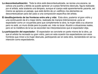 La descontextualización: Toda la obra está descontextualizada, se recrea una escena, se
coloca una puerta y detrás se puede apreciar un cuerpo femenino desnudo, figura realizada
por el artista, esta sostenie una lámpara, aunque el cuerpo esté aparentemente yacente, así
mismo se aprecia un paisaje, que está dentro de un «edificio» los elementos se
descontextualizan para dar paso a una composición específica del artista.
El desdibujamiento de las fronteras entre arte y vida: Esta obra, posterior al gran vidrio y
una continuación de él o mejor dicho, realizado de manera tridimensional, pone al
espectador como un vouyerista para que complemente la obra, la mujer está a su alcance
pero no está, un muro divide pero la puede ver, más no tocar. Alusión a situaciones reales,
pero en la metáfora de la luz se esconden las interpretaciones que el espectador elija.
La participación del espectador: El espectador se convierte en parte misma de la obra, ya
que el artista ha recreado su gran vidrio, pero en esta ocasión los espectadores son esos
hombres que miran a la mujer desnuda, participando así en esta obra, recreándola sin ser su
intención como espectadores.
 