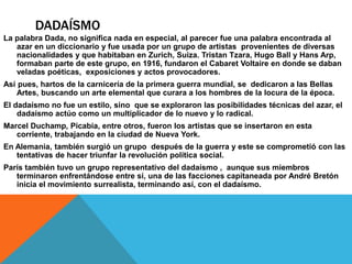 DADAÍSMO
La palabra Dada, no significa nada en especial, al parecer fue una palabra encontrada al
azar en un diccionario y fue usada por un grupo de artistas provenientes de diversas
nacionalidades y que habitaban en Zurich, Suiza. Tristan Tzara, Hugo Ball y Hans Arp,
formaban parte de este grupo, en 1916, fundaron el Cabaret Voltaire en donde se daban
veladas poéticas, exposiciones y actos provocadores.
Así pues, hartos de la carnicería de la primera guerra mundial, se dedicaron a las Bellas
Artes, buscando un arte elemental que curara a los hombres de la locura de la época.
El dadaísmo no fue un estilo, sino que se exploraron las posibilidades técnicas del azar, el
dadaísmo actúo como un multiplicador de lo nuevo y lo radical.
Marcel Duchamp, Picabia, entre otros, fueron los artistas que se insertaron en esta
corriente, trabajando en la ciudad de Nueva York.
En Alemania, también surgió un grupo después de la guerra y este se comprometió con las
tentativas de hacer triunfar la revolución política social.
París también tuvo un grupo representativo del dadaísmo , aunque sus miembros
terminaron enfrentándose entre sí, una de las facciones capitaneada por André Bretón
inicia el movimiento surrealista, terminando así, con el dadaísmo.
 