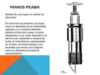 FRANCIS PICABIA
Retrato de una mujer en estado de
desnudez.
En esta obra se presenta una bujía
como un elemento de la modernidad,
aplicada a un contexto diferente,
debido al título del a pieza, la bujía
representa a una mujer desnuda y se
lee for-ever, aludiendo a manera de
burla, al romanticismo representado
en el arte y al mismo tiempo a los
futuristas que tenían a la máquina
como su elemento principal de
representación.
 