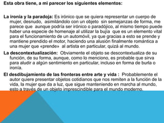 Esta obra tiene, a mi parecer los siguientes elementos:
La ironía y la paradoja: Es irónico que se quiera representar un cuerpo de
mujer, desnudo, asimilándolo con un objeto sin semejanzas de forma, me
parece que aunque podría ser irónico o paradójico, al mismo tiempo puede
haber una especie de homenaje al utilizar la bujía que es un elemento vital
para el funcionamiento de un automóvil, ya que gracias a esto se prende y
mantiene prendido el motor, haciendo una alusión finalmente romántica a
una mujer que «prende» al artista en particular, quizá al mundo.
La descontextualización: Obviamente el objeto se descontextualiza de su
función, de su forma, aunque, como lo menciono, es probable que sirva
para aludir a algún sentimiento en particular, incluso en forma de burla o
ironía.
El desdibujamiento de las fronteras entre arte y vida : Probablemente el
autor quiere presentar objetos cotidianos que nos remiten a la función de la
vida, la mujer que da a luz, que sigue manteniendo en marcha al mundo,
esto a través de un objeto imprescindible para el mundo moderno.
 