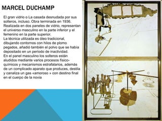 MARCEL DUCHAMP
El gran vidrio o La casada desnudada por sus
solteros, incluso. Obra terminada en 1936.
Realizada en dos paneles de vidrio, representan
el universo masculino en la parte inferior y el
femenino en la parte superior.
La técnica utilizada es óleo tradicional,
dibujando contornos con hilos de plomo
pegados, añadió también el polvo que se había
depositado en un período de inactividad.
En el panel masculino los solteros están
aludidos mediante varios procesos físico-
químicos y mecanismos estrafalarios, además
de un complicado aparato que produces, destila
y canaliza un gas «amoroso » con destino final
en el cuerpo de la novia
 
