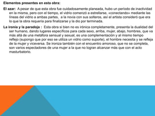 Elementos presentes en esta obra:
El azar: A pesar de que esta obra fue cuidadosamente planeada, hubo un período de inactividad
en la misma, pero con el tiempo, el vidrio comenzó a estrellarse, «conectando» mediante las
líneas del vidrio a ambas partes, a la novia con sus solteros, así el artista consideró que era
lo que la obra requería para finalizarse y la dio por terminada.
La ironía y la paradoja : Esta obra si bien no es irónica completamente, presenta la dualidad del
ser humano, dando lugares específicos para cada sexo, arriba, mujer, abajo, hombres, que va
más allá de una metáfora sensual y sexual, es una complementación y al mismo tiempo
reflejo (supongo que por eso se utiliza un vidrio como suporte), el hombre necesita y se refleja
de la mujer y viceversa. Se ironiza también con el encuentro amoroso, que no se completa,
son varios espectadores de una mujer a la que no logran alcanzar más que con el acto
masturbatorio.
 