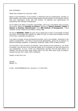 Dear Sir/Madam,
Please find enclosed my Curriculum Vitae.
Based on the Information on the website, I understand that your Organization provides us
with excellent work culture, learning opportunities through diversity in the industry sectors
that your organization works with and domains of expertise and opportunit ies for
professional and individual development.
My CV reflects the ability to shoulder responsibility with trust, a foundation built on strong
work-ethics. Being the Bachelor of Science (Statistics), Madras Christian College &
Masters in Business Administration from SSN Institute of Management, I have
exhibited strong analytical and problem solving skills.
My stint as REGIONAL HEAD has given me an opportunity to pitch in and Handle activities
of a team. It has helped me enhance my ability to work in a team and the ability to think
off the feet in pressing circumstances.
I am open to working across international locations, since I am primarily interested in the
quality of assignments. I am keen to travel across geographies, giving me an exposure to
diverse businesses problems in marketing framework under FMCG or Retail Vertical.
The education I have received, the learning I have picked up from experience, my sense
of purpose, and the drive to succeed will enable me to contribute my best and beyond to
your organization. In turn, I think your Organization provides with the ideal mixture of
freedom and structure that would ensure that I not only make giant steps of progress
towards my goal, but I make them confidently.
Hoping to hear from you.
Regards
Kannan TV
E-mail: nannak1980@gmail.com Handphone: +91-9902315900
 