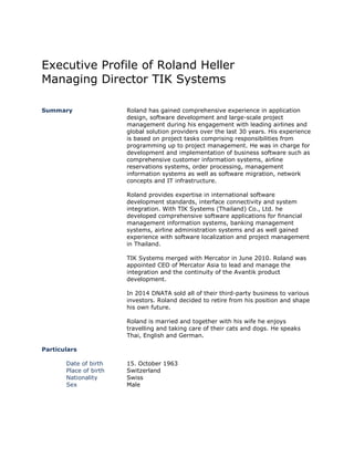 Executive Profile of Roland Heller
Managing Director TIK Systems
Summary Roland has gained comprehensive experience in application
design, software development and large-scale project
management during his engagement with leading airlines and
global solution providers over the last 30 years. His experience
is based on project tasks comprising responsibilities from
programming up to project management. He was in charge for
development and implementation of business software such as
comprehensive customer information systems, airline
reservations systems, order processing, management
information systems as well as software migration, network
concepts and IT infrastructure.
Roland provides expertise in international software
development standards, interface connectivity and system
integration. With TIK Systems (Thailand) Co., Ltd. he
developed comprehensive software applications for financial
management information systems, banking management
systems, airline administration systems and as well gained
experience with software localization and project management
in Thailand.
TIK Systems merged with Mercator in June 2010. Roland was
appointed CEO of Mercator Asia to lead and manage the
integration and the continuity of the Avantik product
development.
In 2014 DNATA sold all of their third-party business to various
investors. Roland decided to retire from his position and shape
his own future.
Roland is married and together with his wife he enjoys
travelling and taking care of their cats and dogs. He speaks
Thai, English and German.
Particulars
Date of birth
Place of birth
Nationality
Sex
15. October 1963
Switzerland
Swiss
Male
 