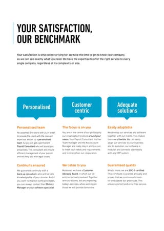 YOUR SATISFACTION,
OUR BENCHMARK
Your satisfaction is what we’re striving for. We take the time to get to know your company,
so we can see exactly what you need. We have the expertise to offer the right service to every
single company, regardless of its complexity or size.
Personalised
Personalised team
No assembly line work with us. In order
to provide the client with the relevant
expertise, we set up a personalised
team. So you will get a permanent
Payroll Consultant who will assist you
proactively. This consultant will ensure
efficient management of your payroll
and will help you with legal issues.
Continuity ensured
We guarantee continuity with a
back-up consultant, who will be fully
knowledgeable of your dossier. And if
you want to improve some processes,
you can always contact their District
Manager or your software specialist.
Customer
centric
The focus is on you
You are at the centre of our philosophy;
our organisation revolves around your
needs. Your Payroll Consultant, his/her
Team Manager and the Key Account
Manager are ready, day in and day out,
to meet your needs and requirements
and to strengthen our cooperation.
We listen to you
Moreover, we have a Customer
Advisory Board, in which our cli-
ents are actively involved. Together
with our clients, we are improving
today’s services, while working on
those we will provide tomorrow.
Adequate
solutions
Easily adaptable
We develop our services and software
together with our clients. This makes
them very ﬂexible. We can easily
adapt our services to your business
and its evolution; our software is
modular and connects seamlessly
with any ERP system.
Guaranteed quality
What’s more, we are SOC-1 certiﬁed.
This certiﬁcate is granted annually and
proves that we continuously moni-
tor and update our processes. This
ensures correct and error-free service.
 
