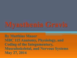 Myasthenia Gravis
By Matthias Mauer
MBC 115 Anatomy, Physiology, and
Coding of the Integumentary,
Musculoskeletal, and Nervous Systems
May 27, 2014
 