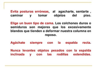 Evita posturas erróneas, al agacharte, sentarte ,
caminar     y    tomar    objetos   del    piso.

Elige un buen tipo de cama. Los colchones duros o
semiduros son mejores que los excesivamente
blandos que tienden a deformar nuestra columna en
                      reposo.

Agáchate   siempre    con   la   espalda   recta.

Nunca levantes objetos pesados con la espalda
inclinada y   con    las  rodillas extendidas.
 