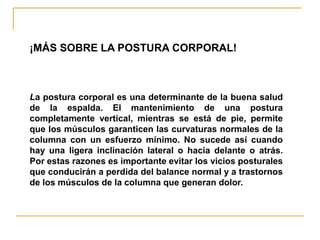 ¡MÁS SOBRE LA POSTURA CORPORAL!



La postura corporal es una determinante de la buena salud
de la espalda. El mantenimiento de una postura
completamente vertical, mientras se está de pie, permite
que los músculos garanticen las curvaturas normales de la
columna con un esfuerzo mínimo. No sucede así cuando
hay una ligera inclinación lateral o hacia delante o atrás.
Por estas razones es importante evitar los vicios posturales
que conducirán a perdida del balance normal y a trastornos
de los músculos de la columna que generan dolor.
 