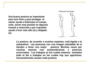 Una buena postura es importante
para lucir bien y para proteger la
salud; ayuda a balancear el cuerpo,
evita poner mas presión en algunos
huesos y músculos y por supuesto
ayuda a lucir mas alto (a) y delgado
(a).


       La postura, de acuerdo a muchos expertos, está ligada a la
       autoestima. Las personas con una imagen saludable de sí
       tienden a tener una mejor     postura. Muchas veces por
       muchas razones nos acostumbramos a pararnos
       encorvados. Los trabajos en los cuales estamos sentados
       todo el día o trabajos en los cuales hay que agacharse,
       frecuentemente causan mala postura.
 