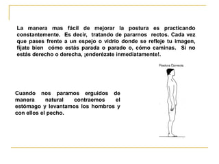 La manera mas fácil de mejorar la postura es practicando
constantemente. Es decir, tratando de pararnos rectos. Cada vez
que pases frente a un espejo o vidrio donde se refleje tu imagen,
fíjate bien cómo estás parada o parado o, cómo caminas. Si no
estás derecho o derecha, ¡enderézate inmediatamente!.




Cuando nos paramos erguidos de
manera      natural contraemos   el
estómago y levantamos los hombros y
con ellos el pecho.
 