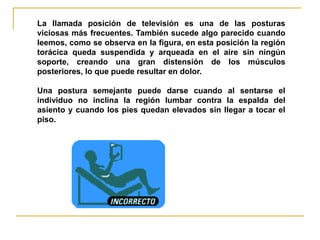 La llamada posición de televisión es una de las posturas
viciosas más frecuentes. También sucede algo parecido cuando
leemos, como se observa en la figura, en esta posición la región
torácica queda suspendida y arqueada en el aire sin ningún
soporte, creando una gran distensión de los músculos
posteriores, lo que puede resultar en dolor.

Una postura semejante puede darse cuando al sentarse el
individuo no inclina la región lumbar contra la espalda del
asiento y cuando los pies quedan elevados sin llegar a tocar el
piso.
 