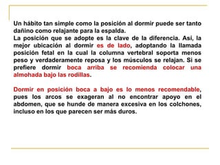 Un hábito tan simple como la posición al dormir puede ser tanto
dañino como relajante para la espalda.
La posición que se adopte es la clave de la diferencia. Así, la
mejor ubicación al dormir es de lado, adoptando la llamada
posición fetal en la cual la columna vertebral soporta menos
peso y verdaderamente reposa y los músculos se relajan. Si se
prefiere dormir boca arriba se recomienda colocar una
almohada bajo las rodillas.

Dormir en posición boca a bajo es lo menos recomendable,
pues los arcos se exageran al no encontrar apoyo en el
abdomen, que se hunde de manera excesiva en los colchones,
incluso en los que parecen ser más duros.
 