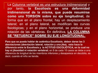 La Columna vertebral es una estructura tridimensional y
  por tanto, la Escoliosis es una deformidad
  tridimensional de la misma, que puede resumirse
  como una TORSION sobre su eje longitudinal, de
  forma que en el plano frontal, hay un desplazamiento
  lateral; en el plano lateral, se modifican las curvas
  fisiológicas; y en el plano horizontal, se produce una
  rotación de las vértebras. En definitiva, LA COLUMNA
  SE "RETUERCE" SOBRE SU EJE LONGITUDINAL.
Para que se pueda hablar de auténtica Escoliosis, deben darse las 3
desviaciones (desviación lateral, rotación y una jiba), esto hace la
diferencia entre la Escoliosis y la ACTITUD ESCOLIÓTICA, en la cual no
hay ni jibosidad ni rotación vertebral; en 8 de cada 10 casos se debe a una
diferencia de longitud de los miembros inferiores y desaparece en decúbito, es
decir, cuando el niño se tiende.
 