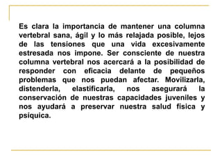 Es clara la importancia de mantener una columna
vertebral sana, ágil y lo más relajada posible, lejos
de las tensiones que una vida excesivamente
estresada nos impone. Ser consciente de nuestra
columna vertebral nos acercará a la posibilidad de
responder con eficacia delante de pequeños
problemas que nos puedan afectar. Movilizarla,
distenderla,   elastificarla, nos    asegurará      la
conservación de nuestras capacidades juveniles y
nos ayudará a preservar nuestra salud física y
psíquica.
 
