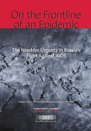 On the Frontline
of an Epidemic
The Need for Urgency in Russia’s
Fight Against AIDS
A Report of the U.S.-Russia Working Group Against HIV/AIDS
On the Frontline
of an Epidemic
The Need for Urgency in Russia’s
Fight Against AIDS
A Report of the U.S.-Russia Working Group Against HIV/AIDS
 