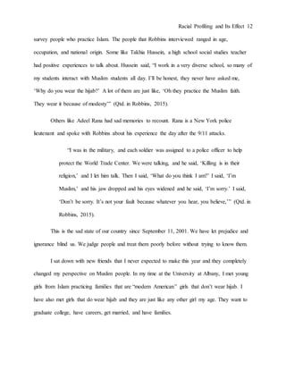 Racial Profiling and Its Effect 12
survey people who practice Islam. The people that Robbins interviewed ranged in age,
occupation, and national origin. Some like Takhia Hussein, a high school social studies teacher
had positive experiences to talk about. Hussein said, “I work in a very diverse school, so many of
my students interact with Muslim students all day. I’ll be honest, they never have asked me,
‘Why do you wear the hijab?’ A lot of them are just like, ‘Oh they practice the Muslim faith.
They wear it because of modesty’” (Qtd. in Robbins, 2015).
Others like Adeel Rana had sad memories to recount. Rana is a New York police
lieutenant and spoke with Robbins about his experience the day after the 9/11 attacks.
“I was in the military, and each soldier was assigned to a police officer to help
protect the World Trade Center. We were talking, and he said, ‘Killing is in their
religion,’ and I let him talk. Then I said, ‘What do you think I am?’ I said, ‘I’m
Muslim,’ and his jaw dropped and his eyes widened and he said, ‘I’m sorry.’ I said,
‘Don’t be sorry. It’s not your fault because whatever you hear, you believe,’” (Qtd. in
Robbins, 2015).
This is the sad state of our country since September 11, 2001. We have let prejudice and
ignorance blind us. We judge people and treat them poorly before without trying to know them.
I sat down with new friends that I never expected to make this year and they completely
changed my perspective on Muslim people. In my time at the University at Albany, I met young
girls from Islam practicing families that are “modern American” girls that don’t wear hijab. I
have also met girls that do wear hijab and they are just like any other girl my age. They want to
graduate college, have careers, get married, and have families.
 
