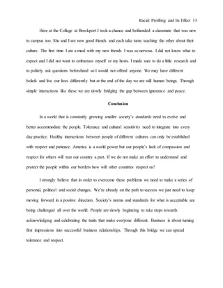 Racial Profiling and Its Effect 13
Here at the College at Brockport I took a chance and befriended a classmate that was new
to campus too. She and I are now good friends and each take turns teaching the other about their
culture. The first time I ate a meal with my new friends I was so nervous. I did not know what to
expect and I did not want to embarrass myself or my hosts. I made sure to do a little research and
to politely ask questions beforehand so I would not offend anyone. We may have different
beliefs and live our lives differently but at the end of the day we are still human beings. Through
simple interactions like these we are slowly bridging the gap between ignorance and peace.
Conclusion
In a world that is constantly growing smaller society’s standards need to evolve and
better accommodate the people. Tolerance and cultural sensitivity need to integrate into every
day practice. Healthy interactions between people of different cultures can only be established
with respect and patience. America is a world power but our people’s lack of compassion and
respect for others will tear our country a part. If we do not make an effort to understand and
protect the people within our borders how will other countries respect us?
I strongly believe that in order to overcome these problems we need to make a series of
personal, political and social changes. We’re already on the path to success we just need to keep
moving forward in a positive direction. Society’s norms and standards for what is acceptable are
being challenged all over the world. People are slowly beginning to take steps towards
acknowledging and celebrating the traits that make everyone different. Business is about turning
first impressions into successful business relationships. Through this bridge we can spread
tolerance and respect.
 