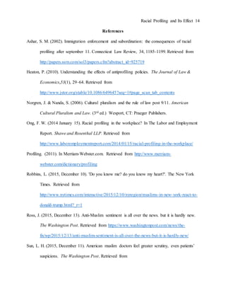 Racial Profiling and Its Effect 14
References
Ashar, S. M. (2002). Immigration enforcement and subordination: the consequences of racial
profiling after september 11. Connecticut Law Review, 34, 1185-1199. Retrieved from
http://papers.ssrn.com/sol3/papers.cfm?abstract_id=925719
Heaton, P. (2010). Understanding the effects of antiprofiling policies. The Journal of Law &
Economics,53(1), 29–64. Retrieved from
http://www.jstor.org/stable/10.1086/649645?seq=1#page_scan_tab_contents
Norgren, J. & Nanda, S. (2006). Cultural pluralism and the rule of law post 9/11. American
Cultural Pluralism and Law. (3rd ed.) Wesport, CT: Praeger Publishers.
Ong, F. W. (2014 January 15). Racial profiling in the workplace? In The Labor and Employment
Report. Shawe and Rosenthal LLP. Retrieved from
http://www.laboremploymentreport.com/2014/01/15/racial-profiling-in-the-workplace/
Profiling. (2011). In Merriam-Webster.com. Retrieved from http://www.merriam-
webster.com/dictionary/profiling
Robbins, L. (2015, December 10). 'Do you know me? do you know my heart?'. The New York
Times. Retrieved from
http://www.nytimes.com/interactive/2015/12/10/nyregion/muslims-in-new-york-react-to-
donald-trump.html?_r=1
Ross, J. (2015, December 13). Anti-Muslim sentiment is all over the news. but it is hardly new.
The Washington Post. Retrieved from https://www.washingtonpost.com/news/the-
fix/wp/2015/12/13/anti-muslim-sentiment-is-all-over-the-news-but-it-is-hardly-new/
Sun, L. H. (2015, December 11). American muslim doctors feel greater scrutiny, even patients’
suspicions. The Washington Post. Retrieved from
 