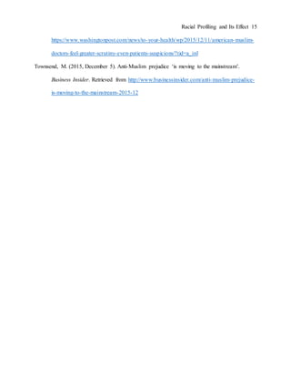 Racial Profiling and Its Effect 15
https://www.washingtonpost.com/news/to-your-health/wp/2015/12/11/american-muslim-
doctors-feel-greater-scrutiny-even-patients-suspicions/?tid=a_inl
Townsend, M. (2015, December 5). Anti-Muslim prejudice ‘is moving to the mainstream’.
Business Insider. Retrieved from http://www.businessinsider.com/anti-muslim-prejudice-
is-moving-to-the-mainstream-2015-12
 