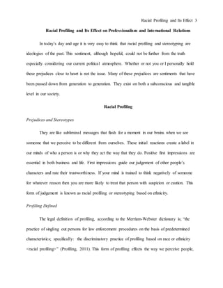 Racial Profiling and Its Effect 3
Racial Profiling and Its Effect on Professionalism and International Relations
In today’s day and age it is very easy to think that racial profiling and stereotyping are
ideologies of the past. This sentiment, although hopeful, could not be further from the truth
especially considering our current political atmosphere. Whether or not you or I personally hold
these prejudices close to heart is not the issue. Many of these prejudices are sentiments that have
been passed down from generation to generation. They exist on both a subconscious and tangible
level in our society.
Racial Profiling
Prejudices and Stereotypes
They are like subliminal messages that flash for a moment in our brains when we see
someone that we perceive to be different from ourselves. These initial reactions create a label in
our minds of who a person is or why they act the way that they do. Positive first impressions are
essential in both business and life. First impressions guide our judgement of other people’s
characters and rate their trustworthiness. If your mind is trained to think negatively of someone
for whatever reason then you are more likely to treat that person with suspicion or caution. This
form of judgement is known as racial profiling or stereotyping based on ethnicity.
Profiling Defined
The legal definition of profiling, according to the Merriam-Webster dictionary is; “the
practice of singling out persons for law enforcement procedures on the basis of predetermined
characteristics; specifically: the discriminatory practice of profiling based on race or ethnicity
<racial profiling>” (Profiling, 2011). This form of profiling effects the way we perceive people,
 