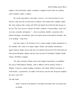Racial Profiling and Its Effect 5
employer cannot discriminate against an employee or applicant based on their race, ethnicity,
sexual orientation, gender, or religion.
The case the Ong analyzes in her article, Anderson v. The Nebraska Medical Center,
involved a male nurse that was fired after two incidents where patients filed complaints against
him. Nurse Anderson filed a charge with NEOC and claimed that he had been fired because of
his race. “The Court, however, criticized the NEOC’s definition of racial profiling…[and] went
on to state, reasonably and logically, “… when an eyewitness identifies a perpetrator with a
physical description, and authorities narrow the suspects based on that physical description, that
is not ‘profiling,’” (Ong 2014).
Lena Sun’s article in The Washington Post is a prime example of ethnic discrimination in
the workplace. Sun’s article is of a unique religious identity and workplace discrimination
against American Muslim doctors study that was conducted between 2013-2014. Well before the
Paris and San Bernardino incidents that have since been fuel for Presidential Candidate Donald
Trump’s anti-Muslim campaign.
“The study of American Muslim doctors and workplace discrimination was published
this week in AJOB Empirical Bioethics, which is affiliated with the American Journal of
Bioethics. It involved a random sampling of members of the Islamic Medical Association of
North America. A questionnaire was mailed to 626 doctors, and more than 40 percent completed
the survey” (Sun 2015).
The study found:
- Almost 10 percent of the physicians said patients had refused their care because they
are Muslim.
 