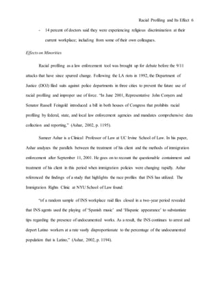 Racial Profiling and Its Effect 6
- 14 percent of doctors said they were experiencing religious discrimination at their
current workplace; including from some of their own colleagues.
Effects on Minorities
Racial profiling as a law enforcement tool was brought up for debate before the 9/11
attacks that have since spurred change. Following the LA riots in 1992, the Department of
Justice (DOJ) filed suits against police departments in three cities to prevent the future use of
racial profiling and improper use of force. “In June 2001, Representative John Conyers and
Senator Russell Feingold introduced a bill in both houses of Congress that prohibits racial
profiling by federal, state, and local law enforcement agencies and mandates comprehensive data
collection and reporting,” (Ashar, 2002, p. 1195).
Sameer Ashar is a Clinical Professor of Law at UC Irvine School of Law. In his paper,
Ashar analyzes the parallels between the treatment of his client and the methods of immigration
enforcement after September 11, 2001. He goes on to recount the questionable containment and
treatment of his client in this period when immigration policies were changing rapidly. Ashar
referenced the findings of a study that highlights the race profiles that INS has utilized. The
Immigration Rights Clinic at NYU School of Law found:
“of a random sample of INS workplace raid files closed in a two-year period revealed
that INS agents used the playing of ‘Spanish music’ and ‘Hispanic appearance’ to substantiate
tips regarding the presence of undocumented works. As a result, the INS continues to arrest and
deport Latino workers at a rate vastly disproportionate to the percentage of the undocumented
population that is Latino,” (Ashar, 2002, p. 1194).
 