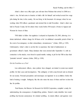 Racial Profiling and Its Effect 7
Ashar’s client was a fifty-eight year old man from Pakistan that arrived in 2000 on a
visitor’s visa. He had come to America to build a life for himself and worked several low wage
jobs during his time in the country. He was living in the basement of a mosque where he was
working when INS officers questioned and arrested him in mid-November. Ashar’s client was
held in Passaic County Jail for almost three weeks before INS issued a Notice to Appear and
Warrant for Arrest of Alien.
“INS failed to follow the regulation it adopted on September 20, 2001, allowing it to
detain individuals without charge for 48 hours or for ‘an additional reasonable period of time’ in
the event of an emergency or other extraordinary circumstances,” (Ashar, 2002, p. 1189).
Unfortunately Ashar’s client is not the first to experience this kind of maltreatment at
government official’s hands. Many detainees that were arrested after September 11, with no
connection to the attacks, were forced to spend months waiting in jail for the FBI to clear their
“potential terrorist” statuses (Ashar, 2002, p. 1188).
On the Frontlines as a Tool
Law enforcement officers, since policies have changed, are trained to create race-neutral
profiles for their cases and investigations. This ambiguity is both a step forward and an obstacle
for our society. Personal perceptions and stereotypes are ingrained in us as children before this
kind of training is taught. Ambiguity like this also raises the issue of where and how to draw the
line for profiles.
Paul Heaton, the Director for Research for RAND Corporation, compiled a study for
understanding the consequences of antiprofiling policies. Heaton’s study identifies how racial
profiling has become synonymous for criminal profiling. As stated, officers and agencies were
 