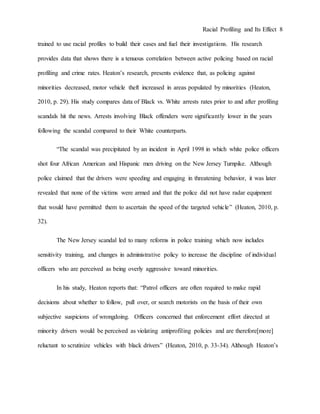 Racial Profiling and Its Effect 8
trained to use racial profiles to build their cases and fuel their investigations. His research
provides data that shows there is a tenuous correlation between active policing based on racial
profiling and crime rates. Heaton’s research, presents evidence that, as policing against
minorities decreased, motor vehicle theft increased in areas populated by minorities (Heaton,
2010, p. 29). His study compares data of Black vs. White arrests rates prior to and after profiling
scandals hit the news. Arrests involving Black offenders were significantly lower in the years
following the scandal compared to their White counterparts.
“The scandal was precipitated by an incident in April 1998 in which white police officers
shot four African American and Hispanic men driving on the New Jersey Turnpike. Although
police claimed that the drivers were speeding and engaging in threatening behavior, it was later
revealed that none of the victims were armed and that the police did not have radar equipment
that would have permitted them to ascertain the speed of the targeted vehicle” (Heaton, 2010, p.
32).
The New Jersey scandal led to many reforms in police training which now includes
sensitivity training, and changes in administrative policy to increase the discipline of individual
officers who are perceived as being overly aggressive toward minorities.
In his study, Heaton reports that: “Patrol officers are often required to make rapid
decisions about whether to follow, pull over, or search motorists on the basis of their own
subjective suspicions of wrongdoing. Officers concerned that enforcement effort directed at
minority drivers would be perceived as violating antiprofiling policies and are therefore[more]
reluctant to scrutinize vehicles with black drivers” (Heaton, 2010, p. 33-34). Although Heaton’s
 