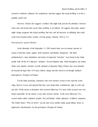 Racial Profiling and Its Effect 9
research is relatively unbiased, his comparisons and data suggest that racial profiling is in fact a
partially useful tool.
However, Heaton also suggests a solution that might help prevent the unbalance between
crime rates and arrests that occurs when profiling is not utilized. He suggests that policy makers
might design programs that reduce profiling that also curb the increases in offending that could
result from lessened police scrutiny of some groups. (Heaton, 2010, p. 31)
Discrimination Against Muslims
In the aftermath of the September 11, 2001 attacks there was an extreme increase in
arrests of and hate crimes against Arab-American and Muslim immigrants. The Bush
administration’s mass detainment and arrests of suspected “terrorists” were based on the ethnic
profile built off the 9/11 hijackers’ identities. Several hundred male Arabs throughout the United
States were unjustly arrested, covertly detained or deported. Many of these men were detained
far beyond the legal limit of 18 days without charge and also forced to sit through unethical
interrogations (Norgren & Nanda).
For the Islam practicing Americans that were arrested, several in turn sued the courts
citing Habeas Corpus and reported that they were denied their constitutional right to a fair and
just trial. Of the arrests or detentions that occurred following 9/11 none of the accused were ever
found responsible for the attacks or any other terrorist activity. In the years following 9/11,
several media outlets exploited peoples’ fear and Islamic culture ignorance to inflame suspicions.
The United States’ “War on Terror” was the start of yet another ethnic group falling victim to
legitimized discrimination by the government (Norgren & Nanda).
 